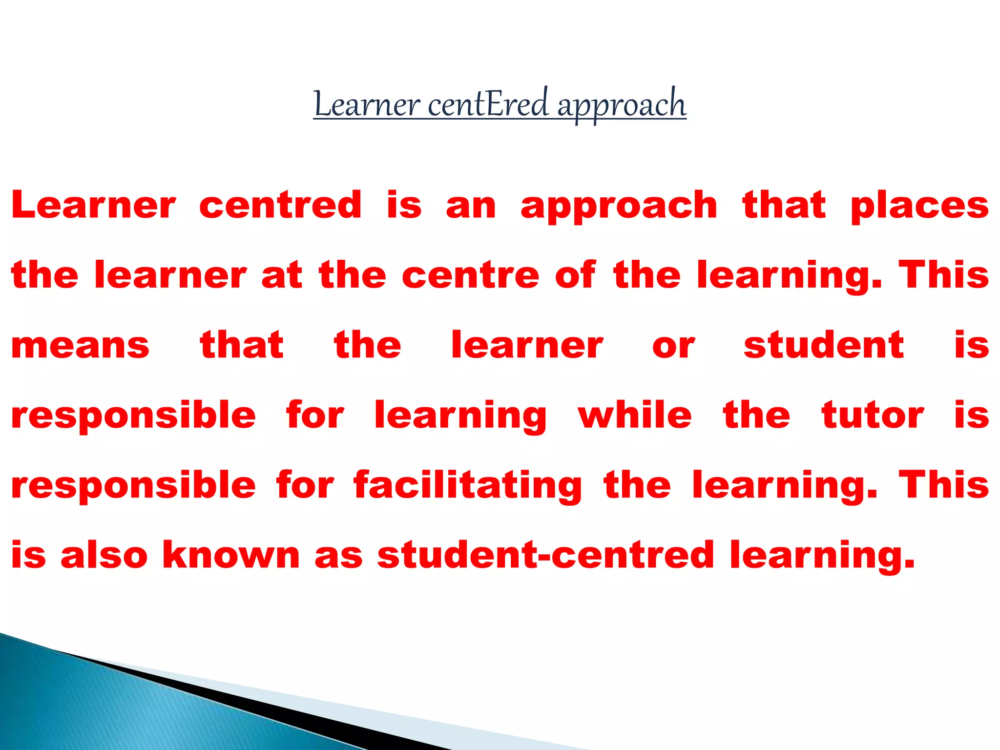 Learner centEred approach
Learner centred is an approach that places
the learner at the centre of the learning. This
means that the learner or student is
responsible for learning while the tutor is
responsible for facilitating the learning. This
is also known as student-centred learning.
 