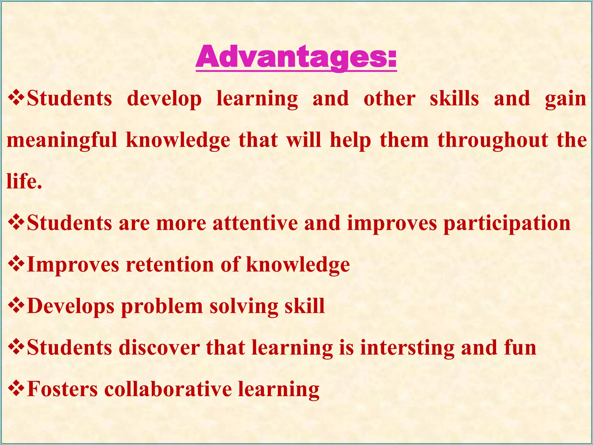 Advantages:
Students develop learning and other skills and gain
meaningful knowledge that will help them throughout the
life.
Students are more attentive and improves participation
Improves retention of knowledge
Develops problem solving skill
Students discover that learning is intersting and fun
Fosters collaborative learning
 