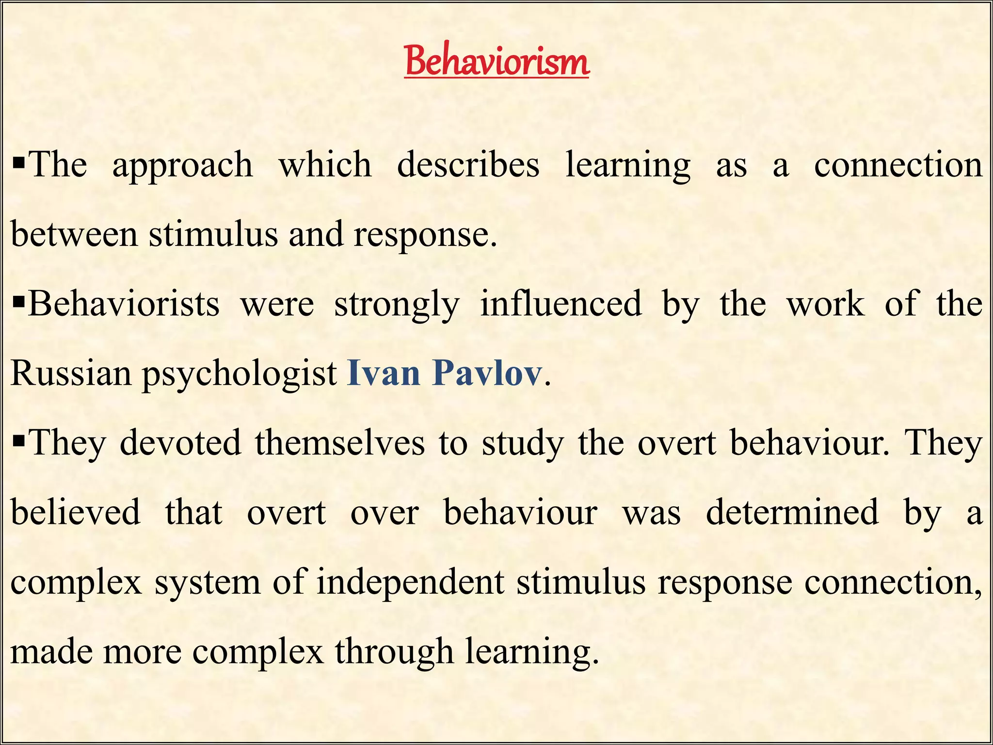 Behaviorism
The approach which describes learning as a connection
between stimulus and response.
Behaviorists were strongly influenced by the work of the
Russian psychologist Ivan Pavlov.
They devoted themselves to study the overt behaviour. They
believed that overt over behaviour was determined by a
complex system of independent stimulus response connection,
made more complex through learning.
 