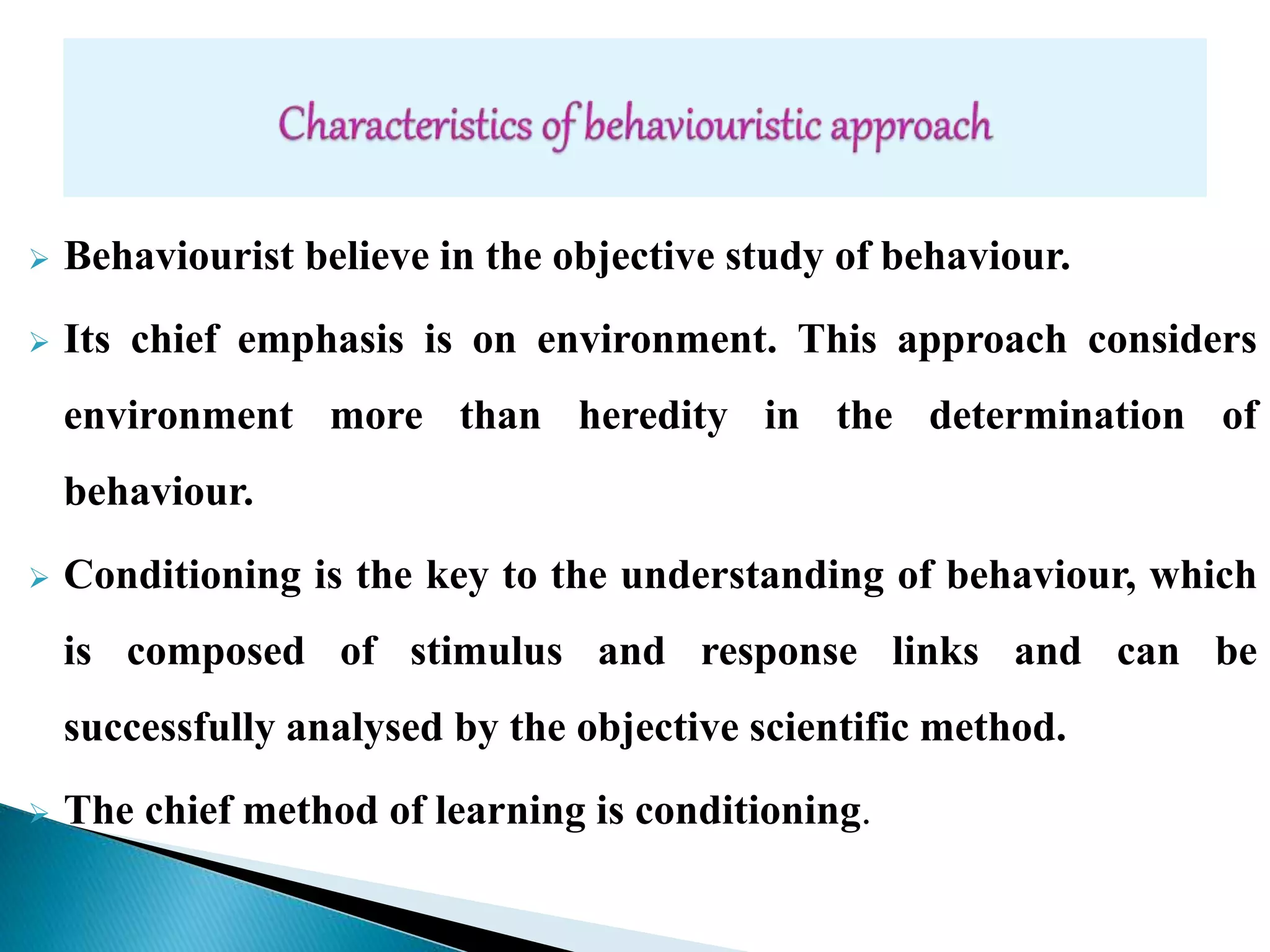  Behaviourist believe in the objective study of behaviour.
 Its chief emphasis is on environment. This approach considers
environment more than heredity in the determination of
behaviour.
 Conditioning is the key to the understanding of behaviour, which
is composed of stimulus and response links and can be
successfully analysed by the objective scientific method.
 The chief method of learning is conditioning.
 