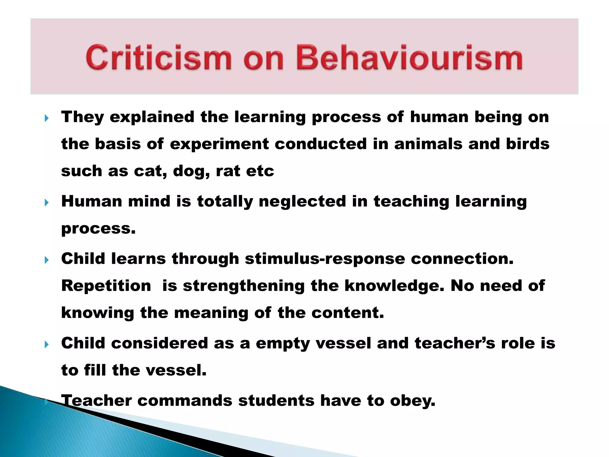  They explained the learning process of human being on
the basis of experiment conducted in animals and birds
such as cat, dog, rat etc
 Human mind is totally neglected in teaching learning
process.
 Child learns through stimulus-response connection.
Repetition is strengthening the knowledge. No need of
knowing the meaning of the content.
 Child considered as a empty vessel and teacher’s role is
to fill the vessel.
 Teacher commands students have to obey.
 
