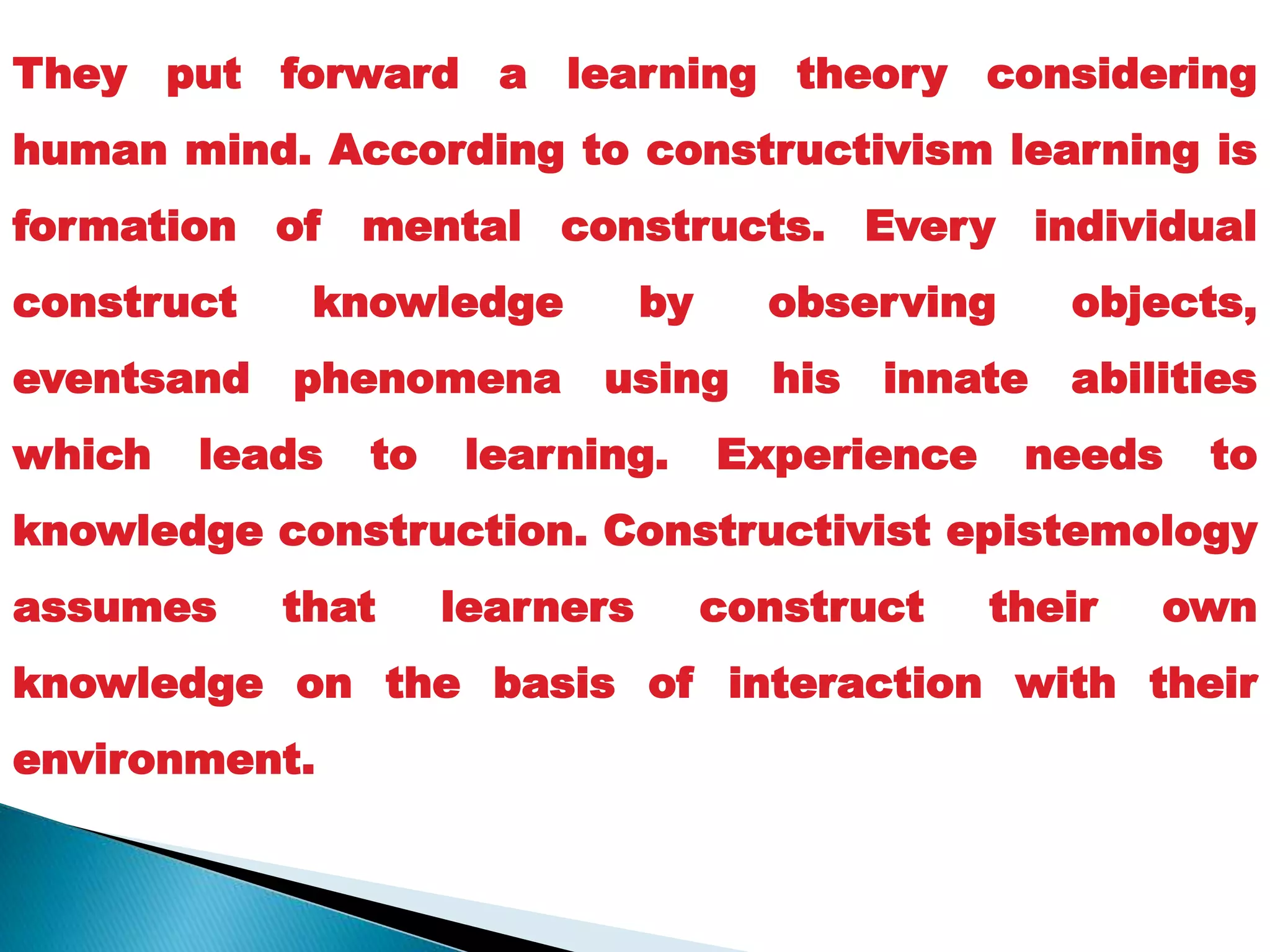 They put forward a learning theory considering
human mind. According to constructivism learning is
formation of mental constructs. Every individual
construct knowledge by observing objects,
eventsand phenomena using his innate abilities
which leads to learning. Experience needs to
knowledge construction. Constructivist epistemology
assumes that learners construct their own
knowledge on the basis of interaction with their
environment.
 