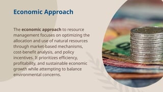 Economic Approach
The economic approach to resource
management focuses on optimizing the
allocation and use of natural resources
through market-based mechanisms,
cost-benefit analysis, and policy
incentives. It prioritizes efficiency,
profitability, and sustainable economic
growth while attempting to balance
environmental concerns.
 