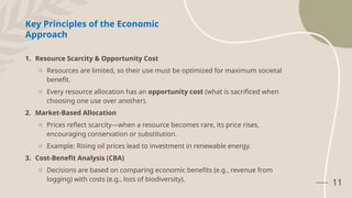 11
1. Resource Scarcity & Opportunity Cost
o Resources are limited, so their use must be optimized for maximum societal
benefit.
o Every resource allocation has an opportunity cost (what is sacrificed when
choosing one use over another).
2. Market-Based Allocation
o Prices reflect scarcity—when a resource becomes rare, its price rises,
encouraging conservation or substitution.
o Example: Rising oil prices lead to investment in renewable energy.
3. Cost-Benefit Analysis (CBA)
o Decisions are based on comparing economic benefits (e.g., revenue from
logging) with costs (e.g., loss of biodiversity).
Key Principles of the Economic
Approach
 