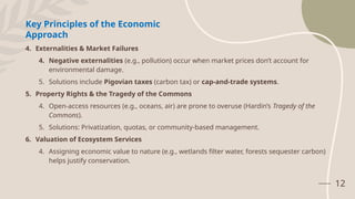 12
Key Principles of the Economic
Approach
4. Externalities & Market Failures
4. Negative externalities (e.g., pollution) occur when market prices don’t account for
environmental damage.
5. Solutions include Pigovian taxes (carbon tax) or cap-and-trade systems.
5. Property Rights & the Tragedy of the Commons
4. Open-access resources (e.g., oceans, air) are prone to overuse (Hardin’s Tragedy of the
Commons).
5. Solutions: Privatization, quotas, or community-based management.
6. Valuation of Ecosystem Services
4. Assigning economic value to nature (e.g., wetlands filter water, forests sequester carbon)
helps justify conservation.
 