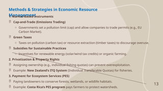 13
Methods & Strategies in Economic Resource
Management
1. Market-Based Instruments
 Cap-and-Trade (Emissions Trading)
o Governments set a pollution limit (cap) and allow companies to trade permits (e.g., EU
Carbon Market).
 Green Taxes
o Taxes on pollution (carbon tax) or resource extraction (timber taxes) to discourage overuse.
 Subsidies for Sustainable Practices
o Incentives for renewable energy (solar/wind tax credits) or organic farming.
2. Privatization & Property Rights
 Assigning ownership (e.g., individual fishing quotas) can prevent overexploitation.
 Example: New Zealand’s ITQ System (Individual Transferable Quotas) for fisheries.
3. Payment for Ecosystem Services (PES)
 Paying landowners to conserve forests, wetlands, or wildlife habitats.
 Example: Costa Rica’s PES program pays farmers to protect watersheds.
 