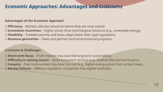 15
Economic Approaches: Advantages and Criticisms
Advantages of the Economic Approach
✅ Efficiency – Markets allocate resources where they are most valued.
✅ Innovation incentives – Higher prices drive technological solutions (e.g., renewable energy).
✅ Flexibility – Tradable permits and taxes adapt better than rigid regulations.
✅ Revenue generation – Taxes and permits fund environmental programs.
Criticisms & Challenges
❌ Short-term focus – Profit motives may override long-term sustainability.
❌ Difficulty in valuing nature – Some ecosystem services (e.g., biodiversity) are hard to price.
❌ Inequity – Poor communities may bear the cost (e.g., higher energy prices from carbon taxes).
❌ Market failures – Without regulation, companies may exploit loopholes.
 