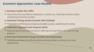 16
Economic Approaches: Case Studies
1. Norway’s Carbon Tax (1991)
 One of the first countries to implement a carbon tax, reducing emissions while
maintaining economic growth.
2. Individual Fishing Quotas (Iceland, New Zealand)
 Prevented overfishing by assigning tradable quotas, stabilizing fish stocks.
3. California’s Cap-and-Trade Program (2013)
 Reduced greenhouse gas emissions while generating billions for clean energy
projects.
4. Germany’s Renewable Energy Transition (Energiewende)
 Subsidies and feed-in tariffs boosted wind/solar power, reducing fossil fuel
dependence.
 