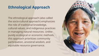 Ethnological Approach
The ethnological approach (also called
the socio-cultural approach) emphasizes
the role of traditional knowledge,
cultural values, and indigenous practices
in managing natural resources. Unlike
purely ecological or economic methods,
this approach prioritizes community
participation, ancestral wisdom, and
equitable resource governance.
 