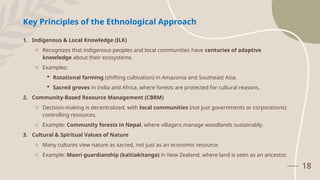 18
Key Principles of the Ethnological Approach
1. Indigenous & Local Knowledge (ILK)
o Recognizes that indigenous peoples and local communities have centuries of adaptive
knowledge about their ecosystems.
o Examples:
 Rotational farming (shifting cultivation) in Amazonia and Southeast Asia.
 Sacred groves in India and Africa, where forests are protected for cultural reasons.
2. Community-Based Resource Management (CBRM)
o Decision-making is decentralized, with local communities (not just governments or corporations)
controlling resources.
o Example: Community forests in Nepal, where villagers manage woodlands sustainably.
3. Cultural & Spiritual Values of Nature
o Many cultures view nature as sacred, not just as an economic resource.
o Example: Maori guardianship (kaitiakitanga) in New Zealand, where land is seen as an ancestor.
 