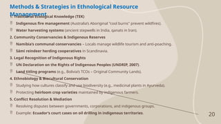 20
Methods & Strategies in Ethnological Resource
Management
1. Traditional Ecological Knowledge (TEK)
 Indigenous fire management (Australia’s Aboriginal "cool burns" prevent wildfires).
 Water harvesting systems (ancient stepwells in India, qanats in Iran).
2. Community Conservancies & Indigenous Reserves
 Namibia’s communal conservancies – Locals manage wildlife tourism and anti-poaching.
 Sámi reindeer herding cooperatives in Scandinavia.
3. Legal Recognition of Indigenous Rights
 UN Declaration on the Rights of Indigenous Peoples (UNDRIP, 2007).
 Land titling programs (e.g., Bolivia’s TCOs – Original Community Lands).
4. Ethnobiology & Biocultural Conservation
 Studying how cultures classify and use biodiversity (e.g., medicinal plants in Ayurveda).
 Protecting heirloom crop varieties maintained by indigenous farmers.
5. Conflict Resolution & Mediation
 Resolving disputes between governments, corporations, and indigenous groups.
 Example: Ecuador’s court cases on oil drilling in indigenous territories.
 