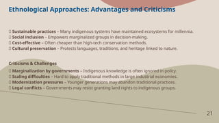 21
Ethnological Approaches: Advantages and Criticisms
✅ Sustainable practices – Many indigenous systems have maintained ecosystems for millennia.
✅ Social inclusion – Empowers marginalized groups in decision-making.
✅ Cost-effective – Often cheaper than high-tech conservation methods.
✅ Cultural preservation – Protects languages, traditions, and heritage linked to nature.
Criticisms & Challenges
❌ Marginalization by governments – Indigenous knowledge is often ignored in policy.
❌ Scaling difficulties – Hard to apply traditional methods in large industrial economies.
❌ Modernization pressures – Younger generations may abandon traditional practices.
❌ Legal conflicts – Governments may resist granting land rights to indigenous groups.
 