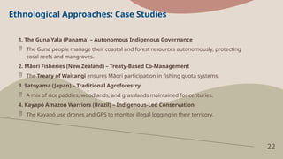 22
Ethnological Approaches: Case Studies
1. The Guna Yala (Panama) – Autonomous Indigenous Governance
 The Guna people manage their coastal and forest resources autonomously, protecting
coral reefs and mangroves.
2. Māori Fisheries (New Zealand) – Treaty-Based Co-Management
 The Treaty of Waitangi ensures Māori participation in fishing quota systems.
3. Satoyama (Japan) – Traditional Agroforestry
 A mix of rice paddies, woodlands, and grasslands maintained for centuries.
4. Kayapó Amazon Warriors (Brazil) – Indigenous-Led Conservation
 The Kayapó use drones and GPS to monitor illegal logging in their territory.
 