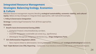 24
Integrated Resource Management
Strategies: Balancing Ecology, Economics
& Culture
Effective resource management requires blending ecological sustainability, economic viability, and cultural
equity. Below are key strategies to integrate these approaches, with real-world examples.
1. Policy & Governance Integration
Strategy: Combine legal frameworks from all three approaches.
Examples:
 Brazil’s Socio-Environmental Zoning (ZSEE):
o Ecological: Protects critical biodiversity corridors.
o Economic: Designates sustainable-use zones (e.g., agroforestry).
o Ethnological: Recognizes indigenous territories (e.g., Xingu Indigenous Park).
 EU’s Deforestation Regulation (2023):
o Bans imports linked to deforestation, forcing economic compliance with ecological/ethnological standards.
Tool: Triple-Bottom-Line (TBL) Reporting – Companies must disclose environmental, social, and financial impacts.
 