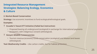 25
Integrated Resource Management
Strategies: Balancing Ecology, Economics
& Culture
2. Market-Based Conservation
Strategy: Use economic incentives to fund ecological/ethnological goals.
Examples:
 Ecuador’s Yasuní-ITT Initiative (Failed but instructive):
o Proposed leaving oil underground (ecological) in exchange for international payments
(economic), with indigenous consent (ethnological).
 Kenya’s Wildlife Conservancies:
o Tourism revenue (economic) funds conservation (ecological) and Maasai land leases
(ethnological).
Tool: Biodiversity Credits – Like carbon credits, but for habitat protection.
 