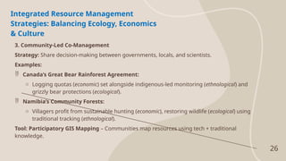 26
Integrated Resource Management
Strategies: Balancing Ecology, Economics
& Culture
3. Community-Led Co-Management
Strategy: Share decision-making between governments, locals, and scientists.
Examples:
 Canada’s Great Bear Rainforest Agreement:
o Logging quotas (economic) set alongside indigenous-led monitoring (ethnological) and
grizzly bear protections (ecological).
 Namibia’s Community Forests:
o Villagers profit from sustainable hunting (economic), restoring wildlife (ecological) using
traditional tracking (ethnological).
Tool: Participatory GIS Mapping – Communities map resources using tech + traditional
knowledge.
 