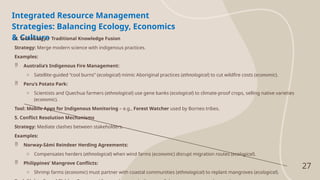 27
Integrated Resource Management
Strategies: Balancing Ecology, Economics
& Culture
4. Technology + Traditional Knowledge Fusion
Strategy: Merge modern science with indigenous practices.
Examples:
 Australia’s Indigenous Fire Management:
o Satellite-guided “cool burns” (ecological) mimic Aboriginal practices (ethnological) to cut wildfire costs (economic).
 Peru’s Potato Park:
o Scientists and Quechua farmers (ethnological) use gene banks (ecological) to climate-proof crops, selling native varieties
(economic).
Tool: Mobile Apps for Indigenous Monitoring – e.g., Forest Watcher used by Borneo tribes.
5. Conflict Resolution Mechanisms
Strategy: Mediate clashes between stakeholders.
Examples:
 Norway-Sámi Reindeer Herding Agreements:
o Compensates herders (ethnological) when wind farms (economic) disrupt migration routes (ecological).
 Philippines’ Mangrove Conflicts:
o Shrimp farms (economic) must partner with coastal communities (ethnological) to replant mangroves (ecological).
 