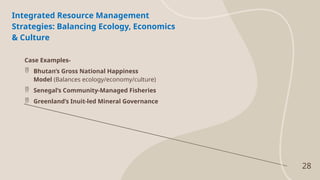 28
Integrated Resource Management
Strategies: Balancing Ecology, Economics
& Culture
Case Examples-
 Bhutan’s Gross National Happiness
Model (Balances ecology/economy/culture)
 Senegal’s Community-Managed Fisheries
 Greenland’s Inuit-led Mineral Governance
 