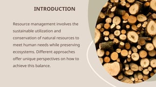 Resource management involves the
sustainable utilization and
conservation of natural resources to
meet human needs while preserving
ecosystems. Different approaches
offer unique perspectives on how to
achieve this balance.
INTRODUCTION
 