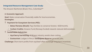 30
Integrated Resource Management Case Study:
The Amazon Rainforest (Brazil, Peru, Colombia)**
2. Economic Approach
Goal: Make conservation financially viable for local economies.
Strategies:
 Payment for Ecosystem Services (PES):
o Bolsa Floresta (Brazil): Pays families to conserve forests (~$30/month).
o Carbon Credits: Amazon Fund (Norway-funded) rewards reduced deforestation.
 Sustainable Industries:
o Açaí berry harvesting: $1B/year industry avoids clear-cutting.
o Ecotourism: Lodges in Peru’s Tambopata Reserve generate jobs.
Challenge: Short-term profits from soy/beef often outweigh long-term incentives.
 
