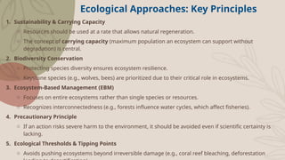 Ecological Approaches: Key Principles
1. Sustainability & Carrying Capacity
o Resources should be used at a rate that allows natural regeneration.
o The concept of carrying capacity (maximum population an ecosystem can support without
degradation) is central.
2. Biodiversity Conservation
o Protecting species diversity ensures ecosystem resilience.
o Keystone species (e.g., wolves, bees) are prioritized due to their critical role in ecosystems.
3. Ecosystem-Based Management (EBM)
o Focuses on entire ecosystems rather than single species or resources.
o Recognizes interconnectedness (e.g., forests influence water cycles, which affect fisheries).
4. Precautionary Principle
o If an action risks severe harm to the environment, it should be avoided even if scientific certainty is
lacking.
5. Ecological Thresholds & Tipping Points
o Avoids pushing ecosystems beyond irreversible damage (e.g., coral reef bleaching, deforestation
 