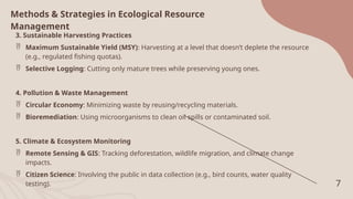 7
Methods & Strategies in Ecological Resource
Management
3. Sustainable Harvesting Practices
 Maximum Sustainable Yield (MSY): Harvesting at a level that doesn’t deplete the resource
(e.g., regulated fishing quotas).
 Selective Logging: Cutting only mature trees while preserving young ones.
4. Pollution & Waste Management
 Circular Economy: Minimizing waste by reusing/recycling materials.
 Bioremediation: Using microorganisms to clean oil spills or contaminated soil.
5. Climate & Ecosystem Monitoring
 Remote Sensing & GIS: Tracking deforestation, wildlife migration, and climate change
impacts.
 Citizen Science: Involving the public in data collection (e.g., bird counts, water quality
testing).
 