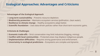 8
Advantages of the Ecological Approach
✅ Long-term sustainability – Prevents resource depletion.
✅ Biodiversity protection – Maintains ecosystem services (pollination, clean water).
✅ Resilience to climate change – Healthy ecosystems adapt better.
✅ Scientific foundation – Uses data-driven policies rather than short-term economic gains.
Criticisms & Challenges
❌ Economic trade-offs – Strict conservation may limit industries (logging, mining).
❌ Conflict with local communities – Protected areas may displace indigenous people.
❌ Implementation difficulties – Requires strong governance and enforcement.
❌ Uncertainty in ecological predictions – Ecosystems are complex and dynamic.
Ecological Approaches: Advantages and Criticisms
 