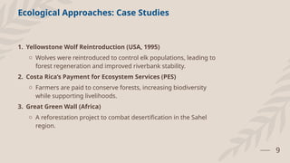 9
Ecological Approaches: Case Studies
1. Yellowstone Wolf Reintroduction (USA, 1995)
o Wolves were reintroduced to control elk populations, leading to
forest regeneration and improved riverbank stability.
2. Costa Rica’s Payment for Ecosystem Services (PES)
o Farmers are paid to conserve forests, increasing biodiversity
while supporting livelihoods.
3. Great Green Wall (Africa)
o A reforestation project to combat desertification in the Sahel
region.
 