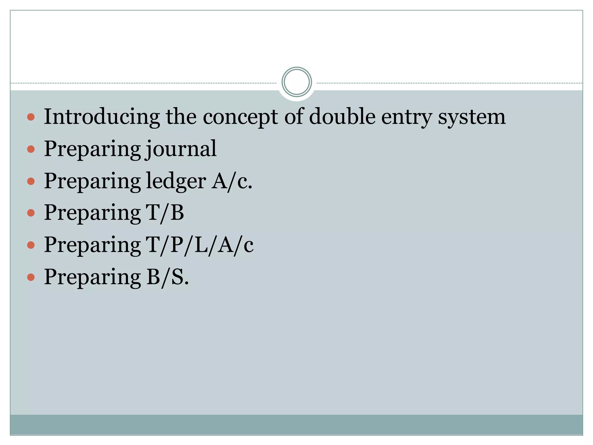  Introducing the concept of double entry system
 Preparing journal
 Preparing ledger A/c.
 Preparing T/B
 Preparing T/P/L/A/c
 Preparing B/S.
 