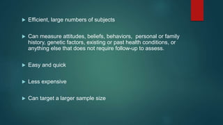  Efficient, large numbers of subjects
 Can measure attitudes, beliefs, behaviors, personal or family
history, genetic factors, existing or past health conditions, or
anything else that does not require follow-up to assess.
 Easy and quick
 Less expensive
 Can target a larger sample size
 