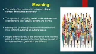 Meaning:
 The study of the relationship between cultural
context and human behaviour.
 This approach comparing two or more cultures and
understanding their values, beliefs and norms.
 Dealing with or offering comparison between two or
more different cultures or cultural areas.
 People differ culturally to the extent that their customs,
roles and other learned behaviours that are passed on
from generation to generation are different.
 