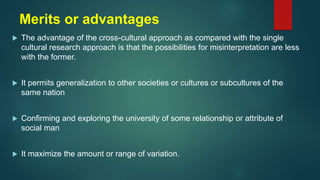 Merits or advantages
 The advantage of the cross-cultural approach as compared with the single
cultural research approach is that the possibilities for misinterpretation are less
with the former.
 It permits generalization to other societies or cultures or subcultures of the
same nation
 Confirming and exploring the university of some relationship or attribute of
social man
 It maximize the amount or range of variation.
 