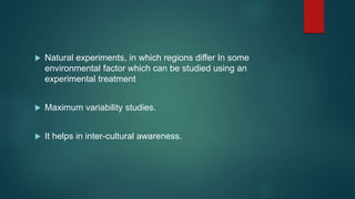  Natural experiments, in which regions differ In some
environmental factor which can be studied using an
experimental treatment
 Maximum variability studies.
 It helps in inter-cultural awareness.
 