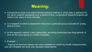 Meaning:
 A longitudinal study is an observational research method in which data is gathered for
the same subjects repeatedly over a period of time. Longitudinal research projects can
extend over years or even decades.
 Is a research in which a researcher measures a particular group of people for a long
period of time.
 In this research method, many observation are being conducted over long periods of
time on the same group or number of people.
 Example –
A group of new-born babies who were available for month-by-month measurements,
one can complete the study with repeated observations.
 
