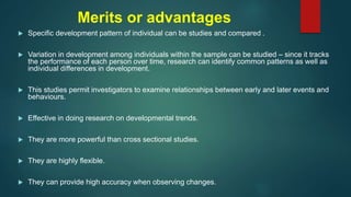 Merits or advantages
 Specific development pattern of individual can be studies and compared .
 Variation in development among individuals within the sample can be studied – since it tracks
the performance of each person over time, research can identify common patterns as well as
individual differences in development.
 This studies permit investigators to examine relationships between early and later events and
behaviours.
 Effective in doing research on developmental trends.
 They are more powerful than cross sectional studies.
 They are highly flexible.
 They can provide high accuracy when observing changes.
 