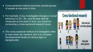  Cross-sectional method examines several groups
of people at one point in time.
 For example, if you investigated changes in social
behaviour in 20-, 30-, and 40-year olds all
measured at one point in time, you would be
conducting a cross-sectional research study.
 The cross sectional method of investigation often
is used when the research aim is to compare
developmental levels at various ages or
backgrounds.
 