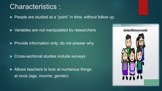 Characteristics :
 People are studied at a “point” in time, without follow up.
 Variables are not manipulated by researchers
 Provide information only; do not answer why
 Cross-sectional studies include surveys
 Allows teachers to look at numerous things
at once (age, income, gender)
 