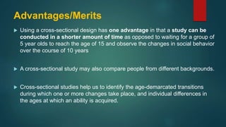 Advantages/Merits
 Using a cross-sectional design has one advantage in that a study can be
conducted in a shorter amount of time as opposed to waiting for a group of
5 year olds to reach the age of 15 and observe the changes in social behavior
over the course of 10 years
 A cross-sectional study may also compare people from different backgrounds.
 Cross-sectional studies help us to identify the age-demarcated transitions
during which one or more changes take place, and individual differences in
the ages at which an ability is acquired.
 