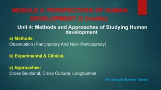 MODULE 2: PERSPECTIVES OF HUMAN
DEVELOPMENT (2 Credits)
Unit 4: Methods and Approaches of Studying Human
development
a) Methods:
Observation (Participatory And Non- Participatory)
b) Experimental & Clinical.
c) Approaches:
Cross Sectional, Cross Cultural, Longitudinal.
Mrs.Deepali Gaikwad / Borde
 
