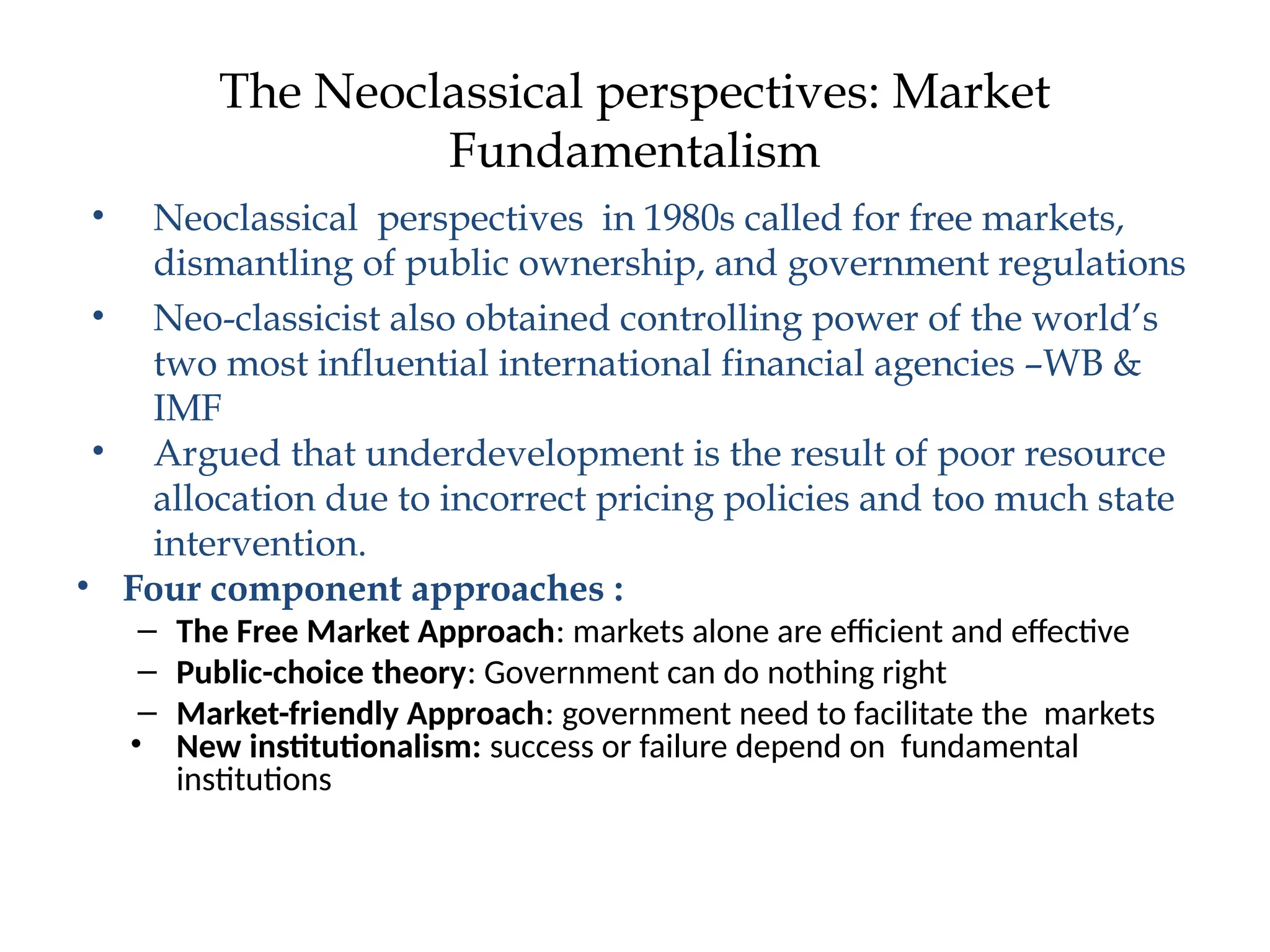 The Neoclassical perspectives: Market
Fundamentalism
• Neoclassical perspectives in 1980s called for free markets,
dismantling of public ownership, and government regulations
• Neo-classicist also obtained controlling power of the world’s
two most influential international financial agencies –WB &
IMF
• Argued that underdevelopment is the result of poor resource
allocation due to incorrect pricing policies and too much state
intervention.
• Four component approaches :
– The Free Market Approach: markets alone are efficient and effective
– Public-choice theory: Government can do nothing right
– Market-friendly Approach: government need to facilitate the markets
• New institutionalism: success or failure depend on fundamental
institutions
 