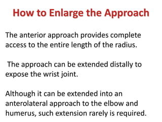 How to Enlarge the Approach
The anterior approach provides complete
access to the entire length of the radius.
The approach can be extended distally to
expose the wrist joint.
Although it can be extended into an
anterolateral approach to the elbow and
humerus, such extension rarely is required.
 