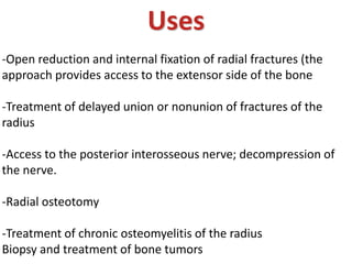Uses
-Open reduction and internal fixation of radial fractures (the
approach provides access to the extensor side of the bone
-Treatment of delayed union or nonunion of fractures of the
radius
-Access to the posterior interosseous nerve; decompression of
the nerve.
-Radial osteotomy
-Treatment of chronic osteomyelitis of the radius
Biopsy and treatment of bone tumors
 