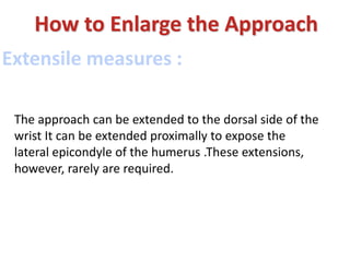 Extensile measures :
How to Enlarge the Approach
The approach can be extended to the dorsal side of the
wrist It can be extended proximally to expose the
lateral epicondyle of the humerus .These extensions,
however, rarely are required.
 
