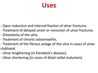 Uses
- Open reduction and internal fixation of ulnar fractures.
- Treatment of delayed union or nonunion of ulnar fractures.
- Osteotomy of the ulna.
- Treatment of chronic osteomyelitis.
- Treatment of the fibrous anlage of the ulna in cases of ulnar
clubhand.
- Ulnar lengthening (in Kienböck's disease).
- Ulnar shortening (in cases of distal radial malunion).
 