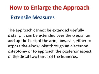 Extensile Measures
How to Enlarge the Approach
The approach cannot be extended usefully
distally. It can be extended over the olecranon
and up the back of the arm, however, either to
expose the elbow joint through an olecranon
osteotomy or to approach the posterior aspect
of the distal two thirds of the humerus.
 