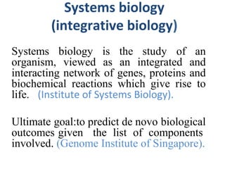Systems biology
(integrative biology)
Systems biology is the study of an
organism, viewed as an integrated and
interacting network of genes, proteins and
biochemical reactions which give rise to
life.o (Institute of Systems Biology).
Ultimate goal:to predict de novo biological
outcomes given the list of components
involved. (Genome Institute of Singapore).
 