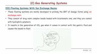 P A G E 1 2
III) Floating Systems With Ion Exchange Resins
• These floating systems are mainly developed to prolong the GRT of dosage forms using ion
exchange resin.
• They consist of drug resin complex beads loaded with bicarbonate ions, and they are coated
with hydrophilic polymers.
• It results in the generation of CO2 gas when it comes in contact with the gastric fluid and
causes the beads to float.
(C) Gas Generating Systems
 