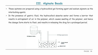 P A G E 1 6
III. Alginate Beads
• These systems are prepared using a hydrocolloid gel-forming agent and sodium alginate as the
interlocking agents.
• In the presence of gastric fluid, the hydrocolloid absorbs water and forms a barrier that
results in entrapment of air in the polymer, which causes swelling of the polymer, and hence
the dosage form starts to float, and results in releasing the drug for a prolonged period.
 