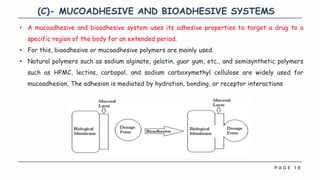 P A G E 1 8
(C)- MUCOADHESIVE AND BIOADHESIVE SYSTEMS
• A mucoadhesive and bioadhesive system uses its adhesive properties to target a drug to a
specific region of the body for an extended period.
• For this, bioadhesive or mucoadhesive polymers are mainly used.
• Natural polymers such as sodium alginate, gelatin, guar gum, etc., and semisynthetic polymers
such as HPMC, lectins, carbopol, and sodium carboxymethyl cellulose are widely used for
mucoadhesion. The adhesion is mediated by hydration, bonding, or receptor interactions
 