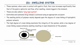 P A G E 1 9
(D)- SWELLING SYSTEM
• These systems, when come in contact with gastric fluid, their size increases significantly than
that of the pyloric sphincter and thus, after swelling, remain logged in the stomach.
• These are also called a “plug type system”.
• Controlled and sustained drug release is achieved using an appropriate excipient.
• The swelling ability of polymer mainly depends upon the degree of cross-linking of hydrophilic
polymer network.
• The high degree of cross-linking maintains the integrity of the system, while a low degree of
cross-linking causes extensive swelling resulting in rapid dissolution of the polymer.
 